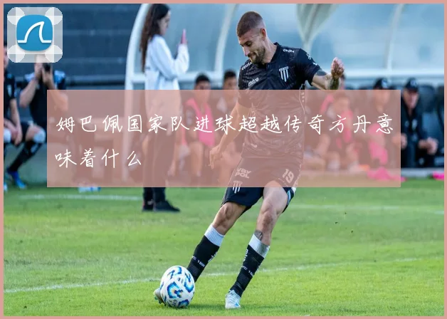 姆巴佩国家队进球超越传奇方丹意味着什么
