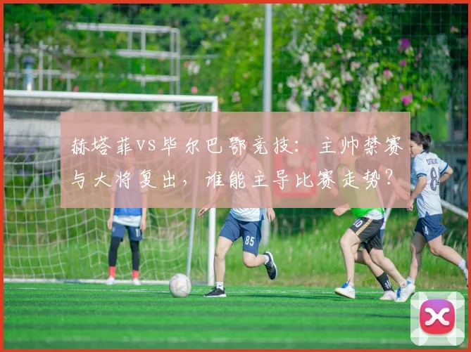 赫塔菲vs毕尔巴鄂竞技：主帅禁赛与大将复出，谁能主导比赛走势？