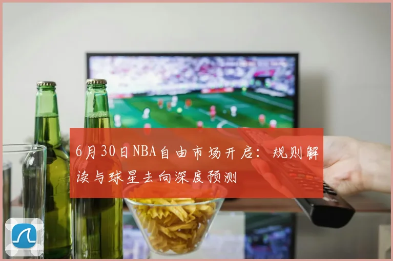 6月30日NBA自由市场开启：规则解读与球星去向深度预测