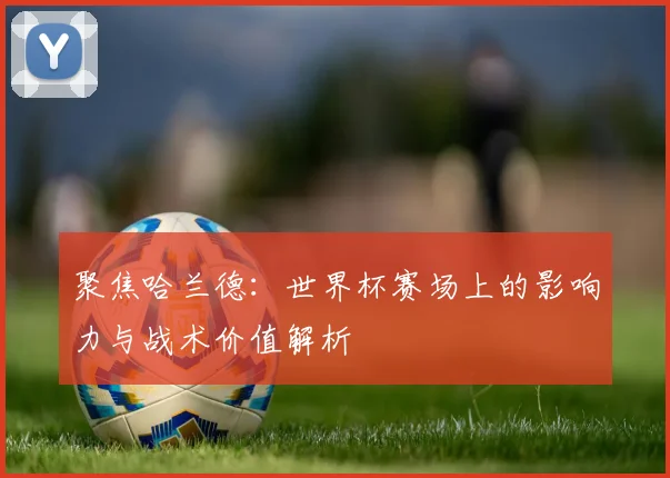 聚焦哈兰德:世界杯赛场上的影响力与战术价值解析