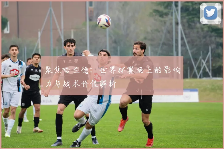 聚焦哈兰德:世界杯赛场上的影响力与战术价值解析