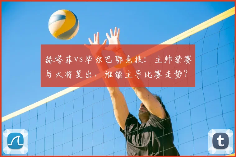 赫塔菲vs毕尔巴鄂竞技：主帅禁赛与大将复出，谁能主导比赛走势？